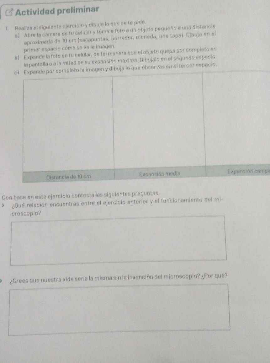 Actividad preliminar 
1. Realiza el siguiente ejercicio y dibuja lo que se te pide. 
a) Abre la cámara de tu celular y tómale foto a un objeto pequeño a una distancia 
aproximada de 10 cm (sacapuntas, borrador, moneda, una tapa). Dibuja en el 
primer espacio cómo se ve la imagen. 
b) Expande la foto en tu celular, de tal manera que el objeto quepa por completo en 
la pantalla o a la mitad de su expansión máxima. Dibújalo en el segundo espacio. 
a imagen y dibuja lo que observas en el tercer espacio. 
pl 
Con base en este ejercicio contesta las siguientes preguntas. 
¿Qué relación encuentras entre el ejercicio anterior y el funcionamiento del mi- 
croscopio? 
¿Crees que nuestra vida sería la misma sin la invención del microscopio? ¿Por qué?