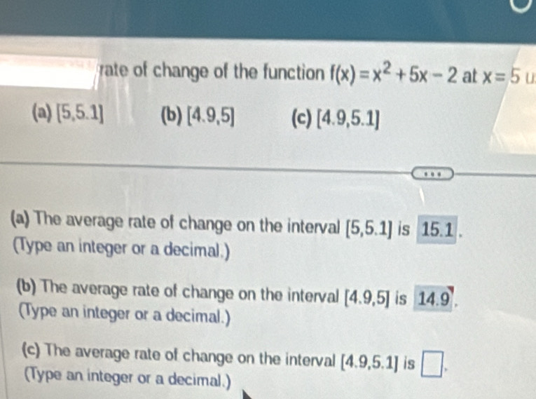 square rate of change of the function f(x)=x^2+5x-2 at x=5 u
(a) [5,5.1] (b) [4.9,5] (c) [4.9,5.1]
(a) The average rate of change on the interval [5,5.1] is 15.1
(Type an integer or a decimal.)
(b) The average rate of change on the interval [4.9,5] is 14.9. 
(Type an integer or a decimal.)
(c) The average rate of change on the interval [4.9,5.1] is □ . 
(Type an integer or a decimal.)