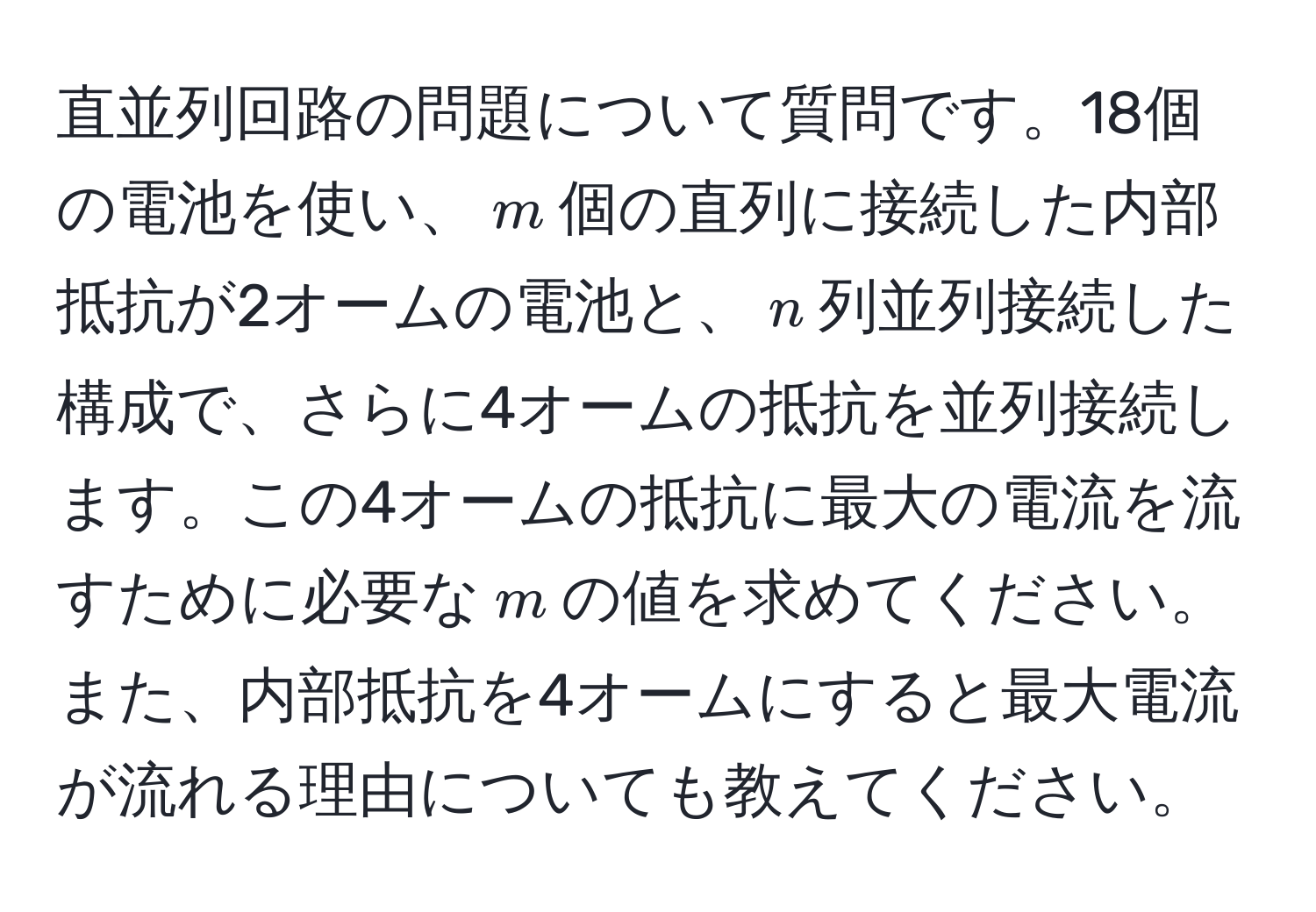 直並列回路の問題について質問です。18個の電池を使い、$m$個の直列に接続した内部抵抗が2オームの電池と、$n$列並列接続した構成で、さらに4オームの抵抗を並列接続します。この4オームの抵抗に最大の電流を流すために必要な$m$の値を求めてください。また、内部抵抗を4オームにすると最大電流が流れる理由についても教えてください。