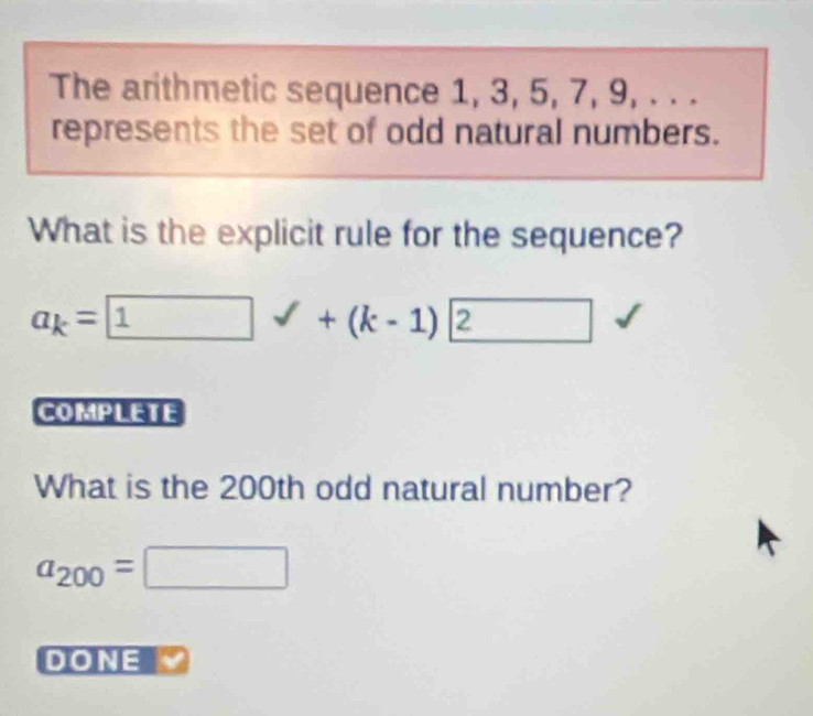 The arithmetic sequence 1, 3, 5, 7, 9, . . . 
represents the set of odd natural numbers. 
What is the explicit rule for the sequence?
a_k= 1 sqrt() ^circ  +(k-1) 2
COMPLETE 
What is the 200th odd natural number?
a_200=□
DONE