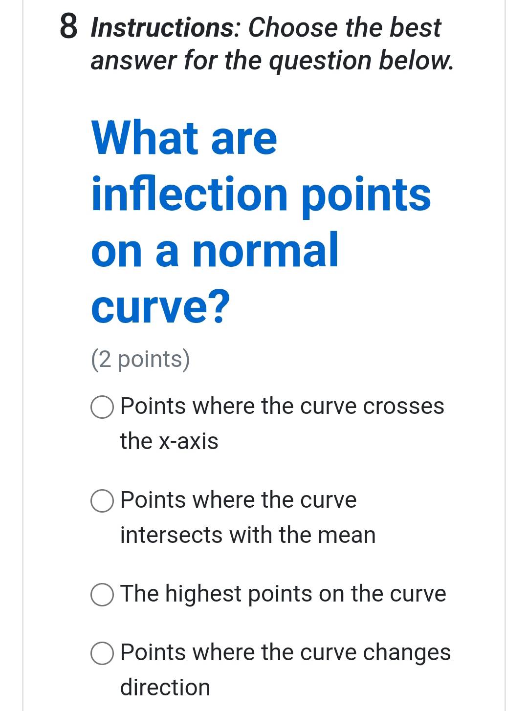 Instructions: Choose the best
answer for the question below.
What are
inflection points
on a normal
curve?
(2 points)
Points where the curve crosses
the x-axis
Points where the curve
intersects with the mean
The highest points on the curve
Points where the curve changes
direction