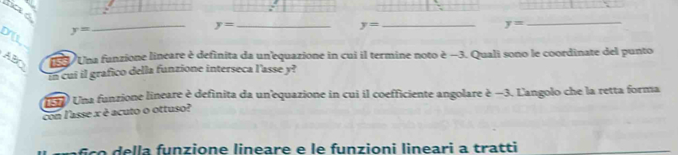 hica ó
y=
_
y= _
y=
_
y=
_ 
_ 
ABr 189 Una funzione lineare è definita da un'equazione in cui il termine noto è −3. Quali sono le coordinate del punto 
in cui il grafico della funzione interseca l'asse y? 
(5) Una funzione lineare è definita da un'equazione in cui il coefficiente angolare è −3. L'angolo che la retta forma 
con l'asse x è acuto o ottuso? 
f ço della funzione lineare e le funzioni lineari a tratti