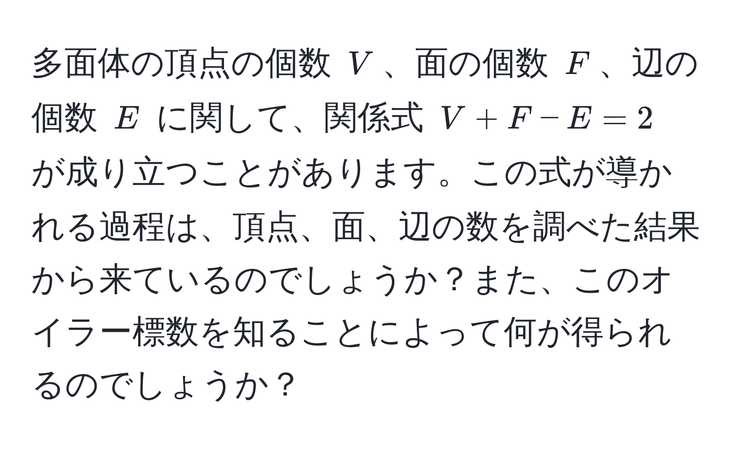 多面体の頂点の個数 ( V )、面の個数 ( F )、辺の個数 ( E ) に関して、関係式 ( V + F - E = 2 ) が成り立つことがあります。この式が導かれる過程は、頂点、面、辺の数を調べた結果から来ているのでしょうか？また、このオイラー標数を知ることによって何が得られるのでしょうか？