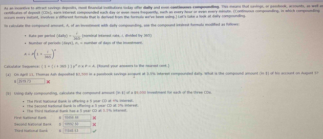 As an incentive to attract savings deposits, most financial institutions today offer dally and even continuous compounding. This means that savings, or passbook, accounts, as well as 
certificates of deposit (CDs), earn interest compounded each day or even more frequently, such as every hour or even every minute. (Continuous compounding, in which compounding 
occurs every instant, involves a different formula that is derived from the formula we've been using.) Let's take a look at daily compounding. 
To calculate the compound amount. A, of an investment with daily compounding, use the compound intérest formula modified as follows: 
Rate per period (dally)= 1/365  (nominal interest rate. i, divided by 365) 
Number of periods (days), n, = number of days of the investment.
A=P(1+ i/365 )^n
Calculator Sequence (1+(i+365))y^x∩ * P=A. (Round your answers to the nearest cent.) 
(a) On April 11, Thomas Ash deposited $2,500 in a passbook savings acceunt at 3.5% interest compounded daily. What is the compound amount (in $) of his account on August 5?
$ 2519 73
(b) Using daily compounding, calculate the compound amount (in $) of a $9,000 investment for each of the three CDs. 
The First National Bank is offering a 5 year CD at 4% interest. 
The Second National Bank is offering a 5 year CD at 3% interest. 
The Third National Bank has a 5 year CD at 5.5% interest. 
First National Bank 10456 44
Second National Bank < <tex>10992.50
Third National Bank 11848.53