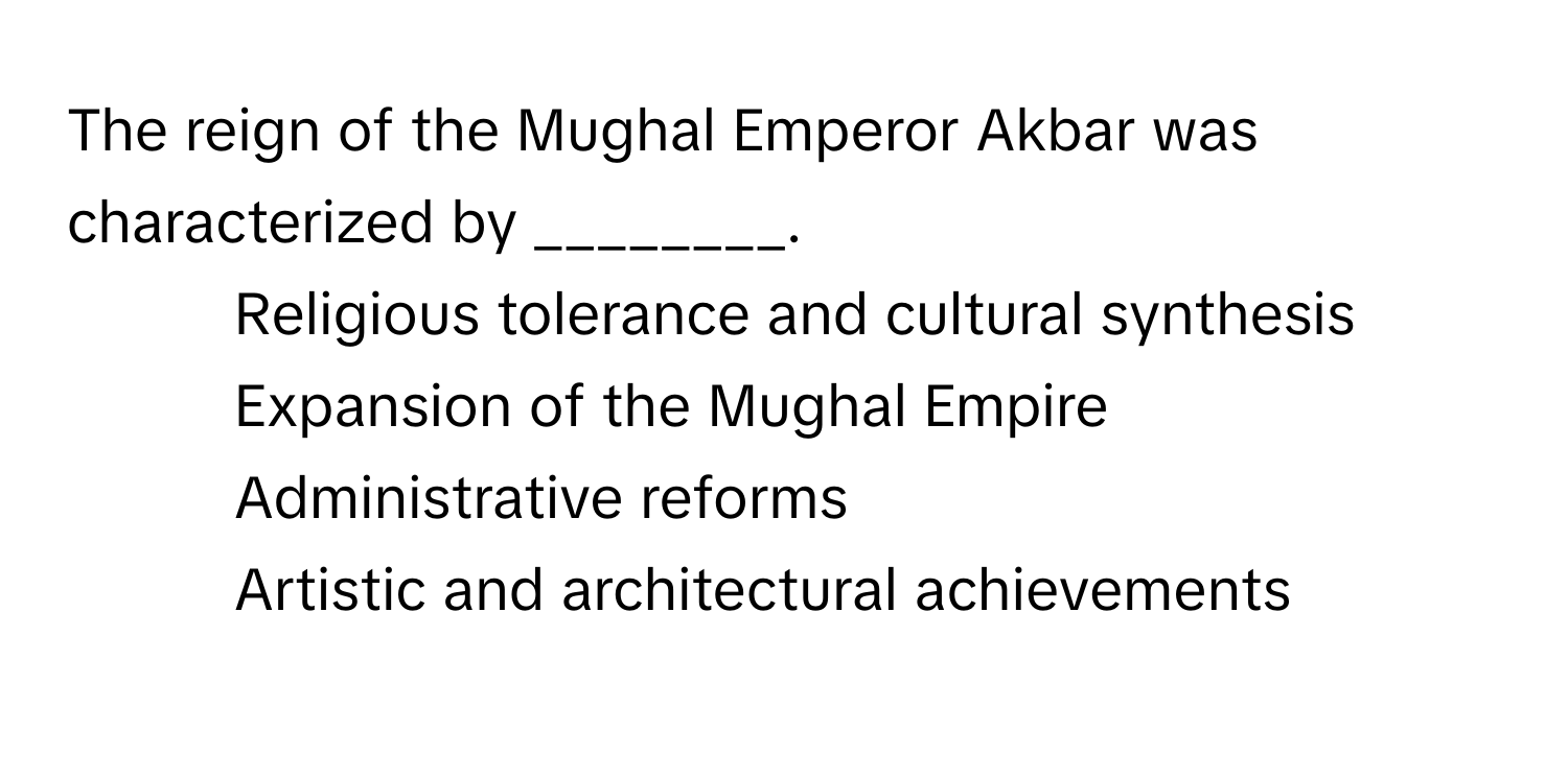 The reign of the Mughal Emperor Akbar was characterized by ________.

1) Religious tolerance and cultural synthesis 
2) Expansion of the Mughal Empire 
3) Administrative reforms 
4) Artistic and architectural achievements