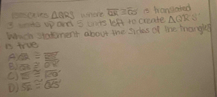 Paseaves △ QRS where overline QR≌ overline QS is translared
3 wae uand 5 uts left to create △ QRS'
Wich statement about the sides of the mangky
is tre
A overline QR≌ overline RS
B overline QE≌ overline OR
() overline KS≌ overline RQ
() overline SE≌ overline GE