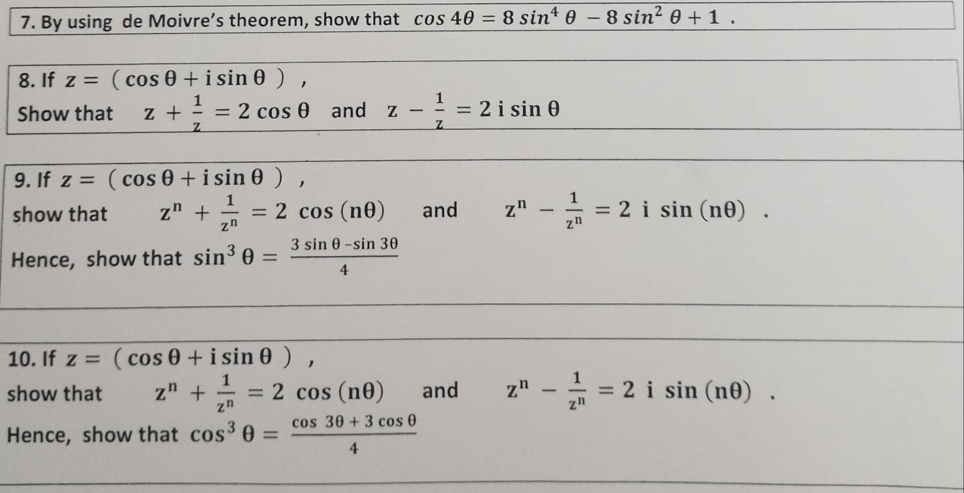 By using de Moivre’s theorem, show that cos 4θ =8sin^4θ -8sin^2θ +1. 
8. If z=(cos θ +isin θ ), 
Show that z+ 1/z =2cos θ and z- 1/z =2isin θ
9. If z=(cos θ +isin θ ), 
show that z^n+ 1/z^n =2cos (nθ ) and z^n- 1/z^n =2 i sin (nθ ). 
Hence, show that sin^3θ = (3sin θ -sin 3θ )/4 
10. If z=(cos θ +isin θ ), 
show that z^n+ 1/z^n =2cos (nθ ) and z^n- 1/z^n =2 i sin (nθ ). 
Hence, show that cos^3θ = (cos 3θ +3cos θ )/4 