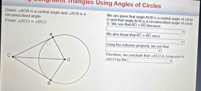 Ingruent Trängles Using Angles of Circles 
Given: ∠ AOB is a central angle and ∠ ACB is a We are given that angle AOB is a central angle of circle 
circumscribed angle. O and that angle ACB is a circumscribed angle of circle 
Prove: △ ACO≌ △ BCO O. We see that overline AO≌ overline BO because 
We also know that overline AC≌ overline BCsin ce
Using the reflexive property, we see that 
□  
Therefore, we conclude that △ ACO is congruent to 
by the □
△ BCO