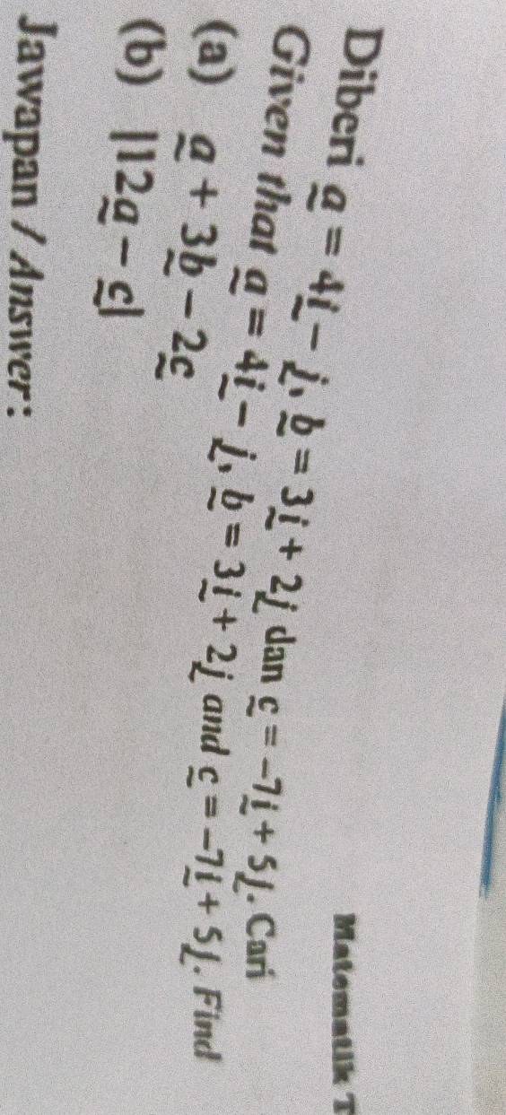 Matematik T 
Diberi _ a=4_ i-_ j, _ b=3_ i+2_ j dan _ c=-7_ i+5_ j. Cari 
Given that _ a=4_ i-_ j, _ b=3_ i+2_ j
(a) _ a+3_ b-2_ c and _ c=-7_ l+5L. Find 
(b) |12g-c|
Jawapan / Answer :