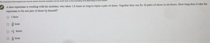 wen because questions can be worth more or less (including zero) depending on your answe 
A shoe repairman is working with his assistant, who takes 1.5 times as long to repair a pair of shoes. Together they can fix 10 pairs of shoes in six hours. How long does it take the
repairman to fix one pair of shoes by himself?
1 hour
 12/25 hour
1 1/2 hours
 6/25 hour