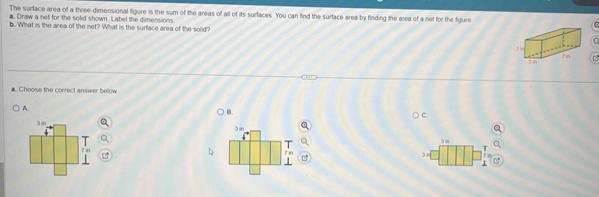 The surface area of a three-dimensional figure is the sum of the areas of all of its surfaces. You can find the surface area by finding the area of a net for the figureC
a. Draw a net for the solid shown. Label the dimensions.
b. What is the area of the net? What is the surface area of the solid?
a
a. Choose the correct answer below.
A.
B.
C.
3 in
3 in

7 in
3 in