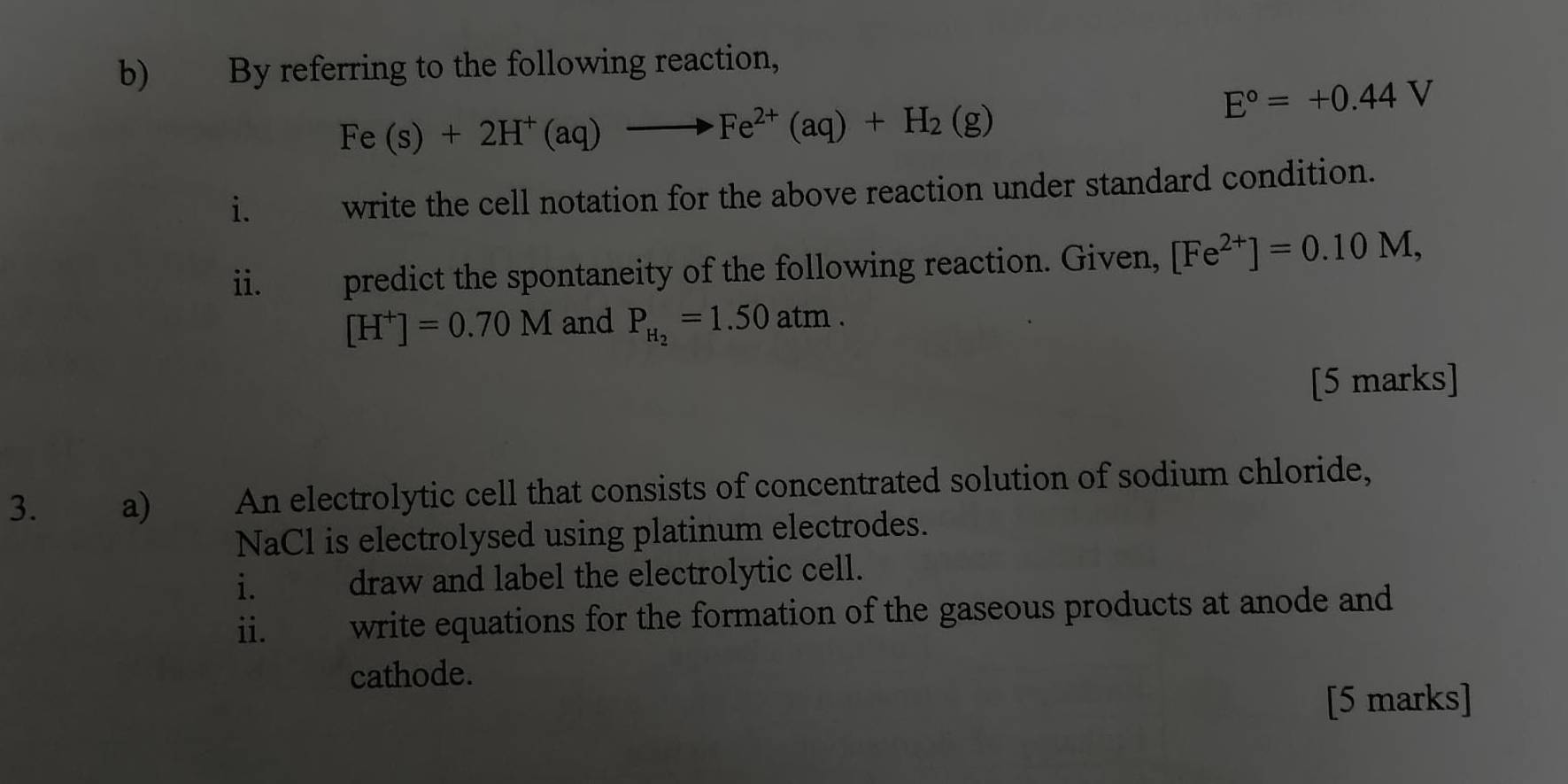 By referring to the following reaction,
Fe(s)+2H^+(aq)to Fe^(2+)(aq)+H_2(g)
E°=+0.44V
i. write the cell notation for the above reaction under standard condition. 
ii. predict the spontaneity of the following reaction. Given, [Fe^(2+)]=0.10M,
[H^+]=0.70M and P_H_2=1.50atm. 
[5 marks] 
3. a) An electrolytic cell that consists of concentrated solution of sodium chloride, 
NaCl is electrolysed using platinum electrodes. 
i. draw and label the electrolytic cell. 
ii. w write equations for the formation of the gaseous products at anode and 
cathode. 
[5 marks]