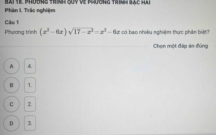 BAI 18. PHƯỚNG TRINH QUY VE PHƯỚNG TRINH BẠC HAI
Phần I. Trắc nghiệm
Câu 1
Phương trình (x^2-6x)sqrt(17-x^2)=x^2-6x có bao nhiêu nghiệm thực phân biệt?
Chọn một đáp án đúng
A 4.
B 1.
C 2.
D 3.