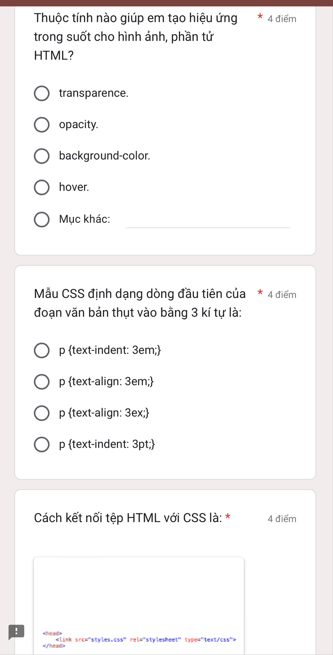 Thuộc tính nào giúp em tạo hiệu ứng 4 điểm
trong suốt cho hình ảnh, phần tử
HTML?
transparence.
opacity.
background-color.
hover.
__
Mục khác:
Mẫu CSS định dạng dòng đầu tiên của * 4 điểm
đoạn văn bản thụt vào bằng 3 kí tự là:
p text-indent: 3em;
p text-align: 3em;
p text-align: 3ex;
p text-indent: 3pt;
Cách kết nối tệp HTML với CSS là: * 4 điểm
!