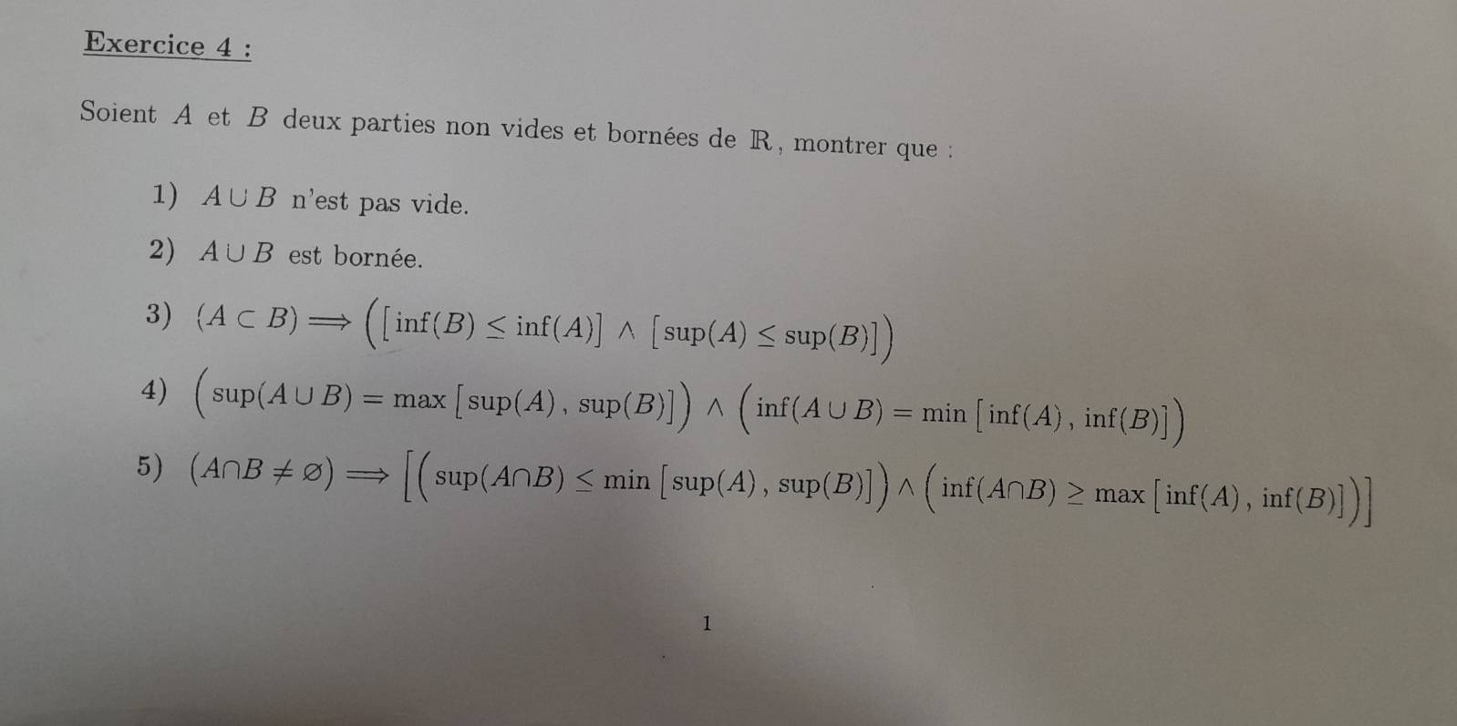 Soient A et B deux parties non vides et bornées de R, montrer que : 
1) A∪ B n'est pas vide. 
2) A∪ B est bornée. 
3) (A⊂ B)Rightarrow ([inf(B)≤ inf(A)]wedge [sup(A)≤ sup(B)])
4) (sup(A∪ B)=max[sup(A),sup(B)])wedge (inf(A∪ B)=min[inf(A),inf(B)])
5) (A∩ B!= varnothing )Rightarrow [(sup(A∩ B)≤ min[sup(A),sup(B)])wedge (inf(A∩ B)≥ max[inf(A),inf(B)])]
1