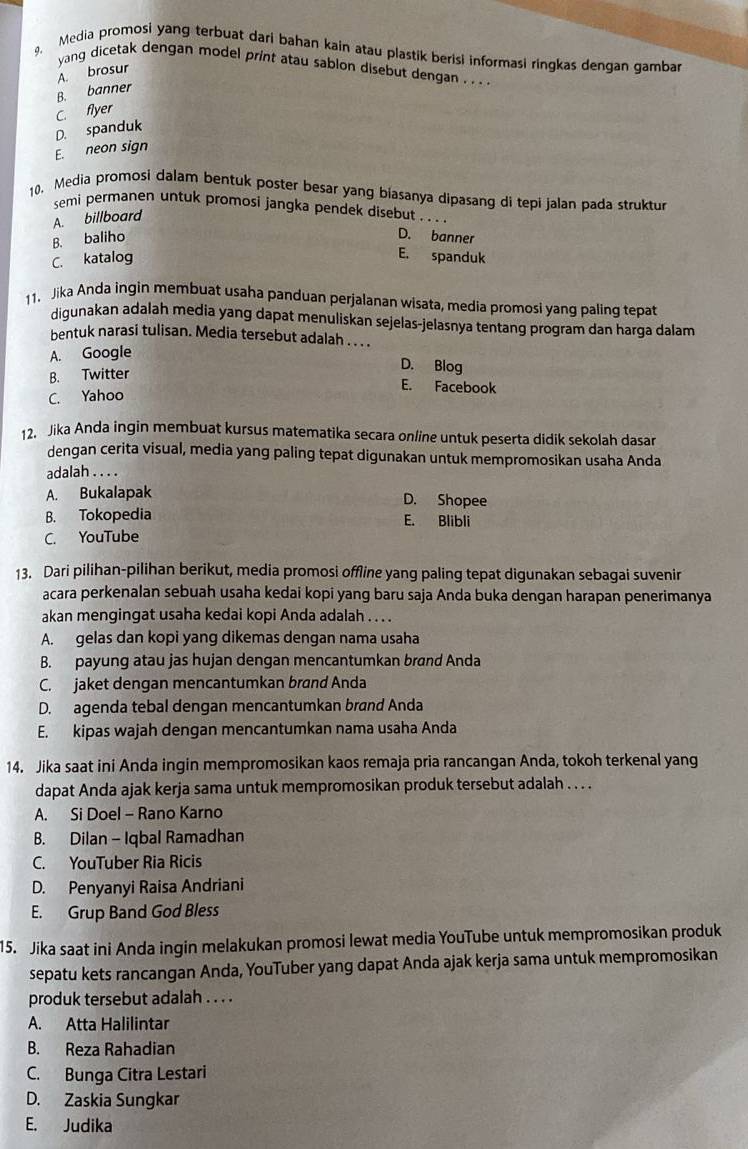 Media promosi yang terbuat dari bahan kain atau plastik berisi informasi ringkas dengan gamba
yang dicetak dengan model print atau sablon disebut dengan . . . .
A. brosur
B. banner
C. flyer
D. spanduk
E. neon sign
10. Media promosi dalam bentuk poster besar yang biasanya dipasang di tepi jalan pada struktur
semi permanen untuk promosi jangka pendek disebut . . . .
A. billboard
B. baliho D. banner
C. katalog E. spanduk
11. Jika Anda ingin membuat usaha panduan perjalanan wisata, media promosi yang paling tepat
digunakan adalah media yang dapat menuliskan sejelas-jelasnya tentang program dan harga dalam
bentuk narasi tulisan. Media tersebut adalah . . . .
A. Google
B. Twitter
D. Blog
E. Facebook
C. Yahoo
12. Jika Anda ingin membuat kursus matematika secara online untuk peserta didik sekolah dasar
dengan cerita visual, media yang paling tepat digunakan untuk mempromosikan usaha Anda
adalah . . . .
A. Bukalapak D. Shopee
B. Tokopedia E. Blibli
C. YouTube
13. Dari pilihan-pilihan berikut, media promosi offline yang paling tepat digunakan sebagai suvenir
acara perkenalan sebuah usaha kedai kopi yang baru saja Anda buka dengan harapan penerimanya
akan mengingat usaha kedai kopi Anda adalah . . . .
A. gelas dan kopi yang dikemas dengan nama usaha
B. payung atau jas hujan dengan mencantumkan brand Anda
C. jaket dengan mencantumkan brand Anda
D. agenda tebal dengan mencantumkan brand Anda
E. kipas wajah dengan mencantumkan nama usaha Anda
14. Jika saat ini Anda ingin mempromosikan kaos remaja pria rancangan Anda, tokoh terkenal yang
dapat Anda ajak kerja sama untuk mempromosikan produk tersebut adalah . . . .
A. Si Doel - Rano Karno
B. Dilan - Iqbal Ramadhan
C. YouTuber Ria Ricis
D. Penyanyi Raisa Andriani
E. Grup Band God Bless
15. Jika saat ini Anda ingin melakukan promosi lewat media YouTube untuk mempromosikan produk
sepatu kets rancangan Anda, YouTuber yang dapat Anda ajak kerja sama untuk mempromosikan
produk tersebut adalah . . . .
A. Atta Halilintar
B. Reza Rahadian
C. Bunga Citra Lestari
D. Zaskia Sungkar
E. Judika