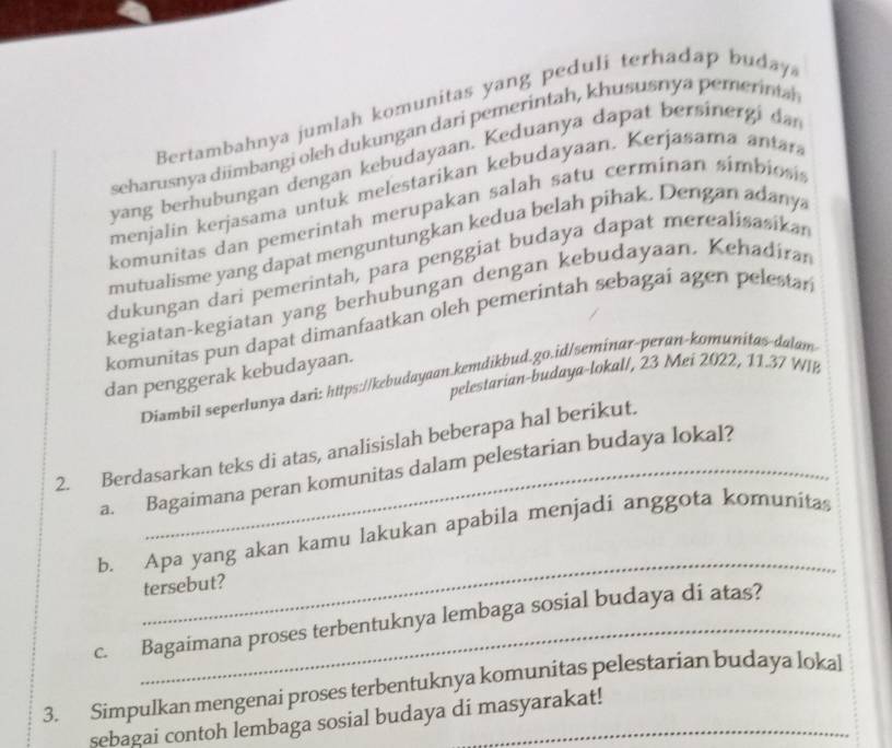 Bertambahnya jumlah komunitas yang peduli terhadap buday 
seharusnya diimbangi oleh dukungan dari pemerintah, khususnya pemerinta 
yang berhubungan dengan kebudayaan. Keduanya dapat bersinergi da 
menjalin kerjasama untuk melestarikan kebudayaan. Kerjasama antara 
komunitas dan pemerintah merupakan salah satu cerminan símbiosis 
mutualisme yang dapat menguntungkan kedua belah pihak. Dengan adany 
dukungan dari pemerintah, para penggiat budaya dapat merealisasikan 
kegiatan-kegiatan yang berhubungan dengan kebudayaan. Kehadiran 
komunitas pun dapat dimanfaatkan oleh pemerintah sebagai agen pelestar 
dan penggerak kebudayaan. 
pelestarian-budaya-lokal/, 23 Mei 2022, 11.37 WIB 
Diambil seperlunya dari: https://kebudayaan.kemdikbud.go.id/seminar-peran-komunitas-dalam 
2. Berdasarkan teks di atas, analisislah beberapa hal berikut. 
a. Bagaimana peran komunitas dalam pelestarian budaya lokal? 
_ 
b. Apa yang akan kamu lakukan apabila menjadi anggota komunita 
tersebut? 
c. Bagaimana proses terbentuknya lembaga sosial budaya di atas? 
3. Simpulkan mengenai proses terbentuknya komunitas pelestarian budaya lokal 
sebagai contoh lembaga sosial budaya di masyarakat!