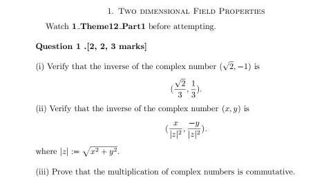 Two dimensional Field Properties 
Watch 1_Theme12_Part1 before attempting. 
Question 1 .[2, 2, 3 marks] 
(i) Verify that the inverse of the complex number (sqrt(2),-1) is
( sqrt(2)/3 , 1/3 ). 
(ii) Verify that the inverse of the complex number (x,y) is
(frac x|z|^2,frac -y|z|^2). 
where |z|:=sqrt(x^2+y^2). 
(iii) Prove that the multiplication of complex numbers is commutative.