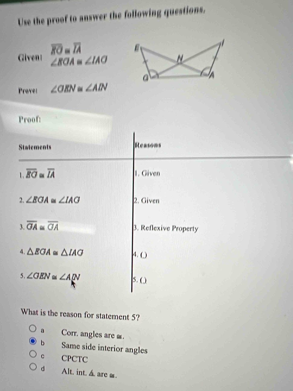 Use the proof to answer the following questions.
Given! overline EO=overline IA
∠ EOA≌ ∠ IAO
Provel ∠ OEN≌ ∠ AIN
Proof:
Statements Reasons
overline EG≌ overline IA 1. Given
2. ∠ EGA ≌ ∠ IAG 2. Given
3. overline GA≌ overline GA
3. Reflexive Property
4. △ EGA≌ △ IAG 4. ( )
5. ∠ GEN Cad ∠ A[N
5.( )
What is the reason for statement 5?
a Corr, angles are .
b Same side interior angles
C CPCTC
d Alt, int. ▲are _.