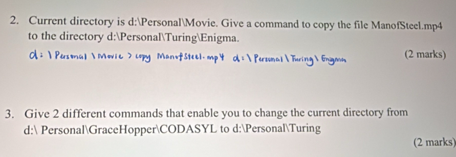 Current directory is d:PersonalMovie. Give a command to copy the file ManofSteel.mp4 
to the directory d:PersonalTuringEnigma. 
(2 marks) 
3. Give 2 different commands that enable you to change the current directory from 
d: PersonalGraceHopperCODASYL to d:PersonalTuring 
(2 marks)