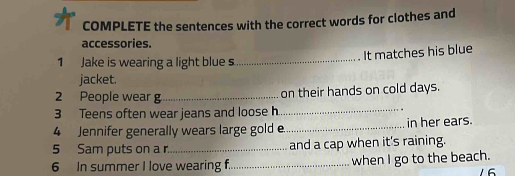 COMPLETE the sentences with the correct words for clothes and 
accessories. 
It matches his blue 
1 Jake is wearing a light blue s. 
_ 
jacket. 
_ 
2 People wear g_ on their hands on cold days. 
3 Teens often wear jeans and loose h. 
4 Jennifer generally wears large gold e._ in her ears. 
5 Sam puts on a r_ and a cap when it's raining. 
6 In summer I love wearing f._ when I go to the beach. 
16