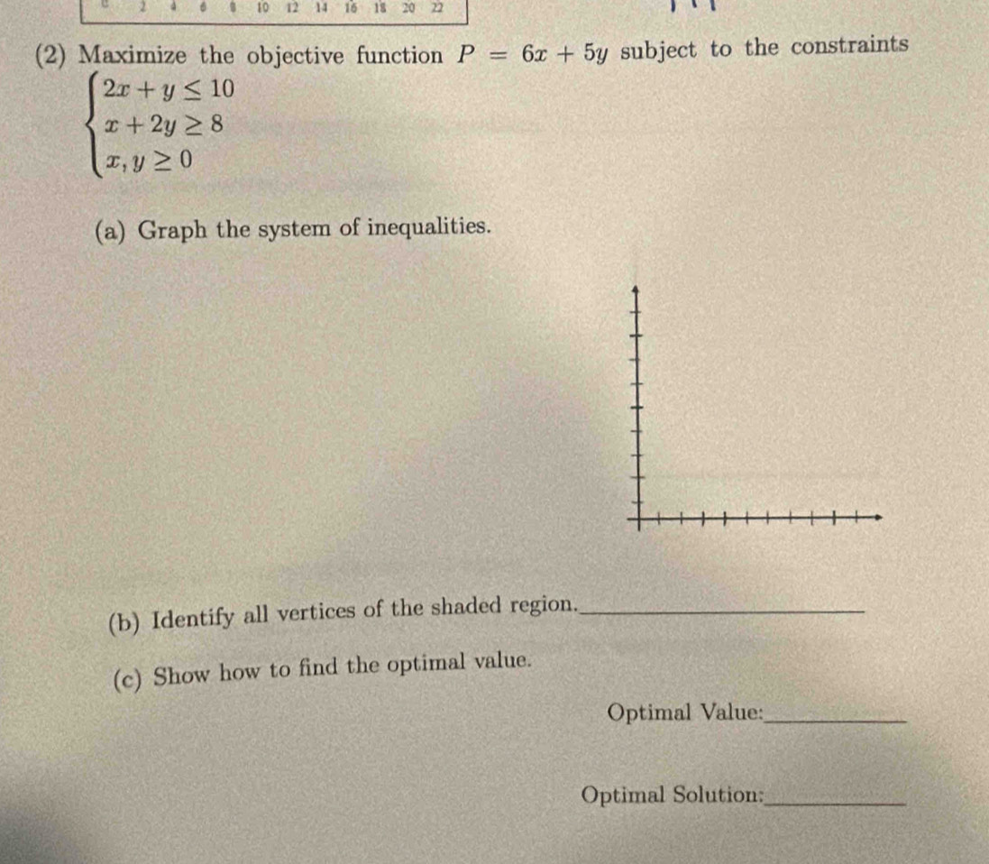 a 6 10 12 14 16 18 20 22
(2) Maximize the objective function P=6x+5y subject to the constraints
beginarrayl 2x+y≤ 10 x+2y≥ 8 x,y≥ 0endarray.
(a) Graph the system of inequalities.
(b) Identify all vertices of the shaded region._
(c) Show how to find the optimal value.
Optimal Value:_
Optimal Solution:_