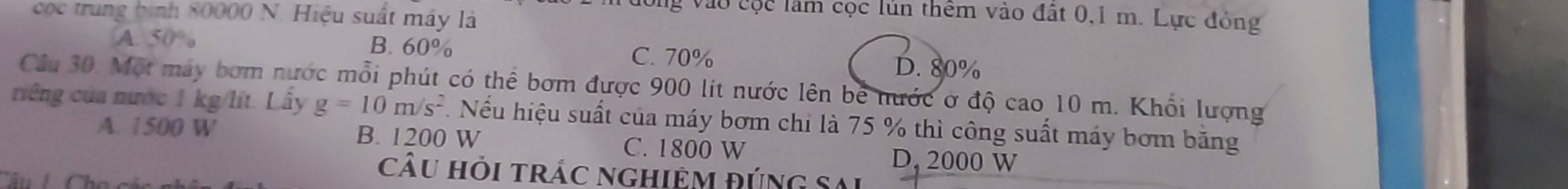 og vào cộc lầm cọc lún thêm vào đất 0,1 m. Lực đỏng
cọc trung bình 80000 N. Hiệu suất máy là
A. 50% B. 60%
C. 70% D. 80%
Cầu 30. Một máy bơm nước mỗi phút có thể bơm được 900 lít nước lên bê nước ở độ cao 10 m. Khối lượng
riếng của nước 1 kg/lít. Lấy g=10m/s^2 T Nếu hiệu suất của máy bơm chi là 75 % thì công suất máy bơm băng
A. 1500 B. 1200 W D. 2000 W
C. 1800 W
Câu Hỏi trÁc ngHiệM ĐÚNG Sai