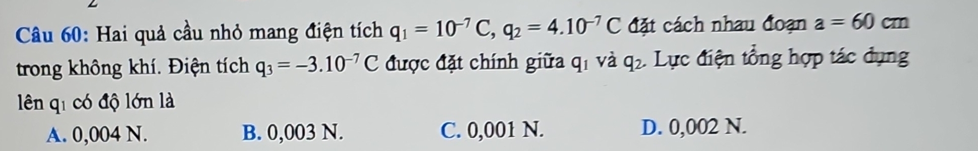 Hai quả cầu nhỏ mang điện tích q_1=10^(-7)C, q_2=4.10^(-7)C đặt cách nhau đoạn a=60cm
trong không khí. Điện tích q_3=-3.10^(-7)C được đặt chính giữa qí và q_2. Lực điện tổng hợp tác dụng
lên qi có độ lớn là
A. 0,004 N. B. 0,003 N. C. 0,001 N.
D. 0,002 N.