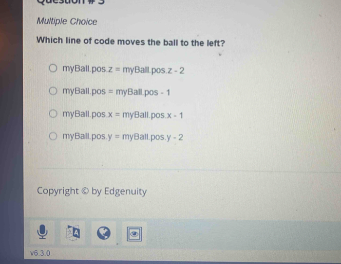 Which line of code moves the ball to the left?
myBall.pos z=myBall.pos.z-2
myBall. pos =myBall.pos-1
myBall.pos x= myBall .pos. x-1
myBall. pos. y=myBall.pos.y-2
Copyright © by Edgenuity
v6.3.0