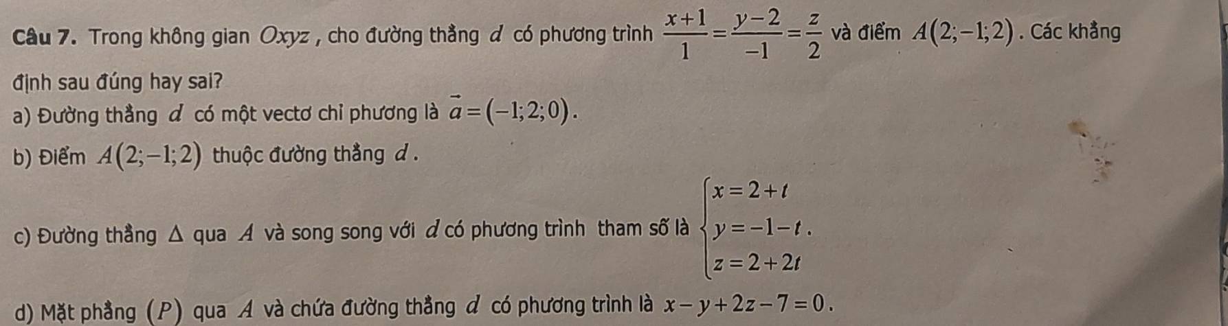 Trong không gian Oxyz , cho đường thẳng đ có phương trình  (x+1)/1 = (y-2)/-1 = z/2  và điểm A(2;-1;2). Các khẳng
định sau đúng hay sai?
a) Đường thẳng đ có một vectơ chỉ phương là vector a=(-1;2;0). 
b) Điểm A(2;-1;2) thuộc đường thẳng d.
c) Đường thẳng △ c qua A và song song với đ có phương trình tham số là beginarrayl x=2+t y=-1-t. z=2+2tendarray.
d) Mặt phẳng (P) qua A và chứa đường thẳng đ có phương trình là x-y+2z-7=0.