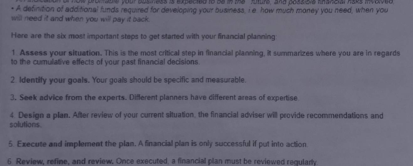 on of now promable your business is expected to be in the ' future, and possible financial risks involved 
• A definition of additional funds required for developing your business, i.e. how much money you need, when you 
will need it and when you will pay it back. 
Here are the six most important steps to get started with your financial planning: 
1. Assess your situation. This is the most critical step in financial planning, it summarizes where you are in regards 
to the cumulative effects of your past financial decisions. 
2 Identify your goals. Your goals should be specific and measurable. 
3. Seek advice from the experts. Different planners have different areas of expertise. 
4. Design a plan. After review of your current situation, the financial adviser will provide recommendations and 
solutions. 
5. Execute and implement the plan. A financial plan is only successful if put into action. 
6 Review, refine, and review. Once executed, a financial plan must be reviewed reqularly.