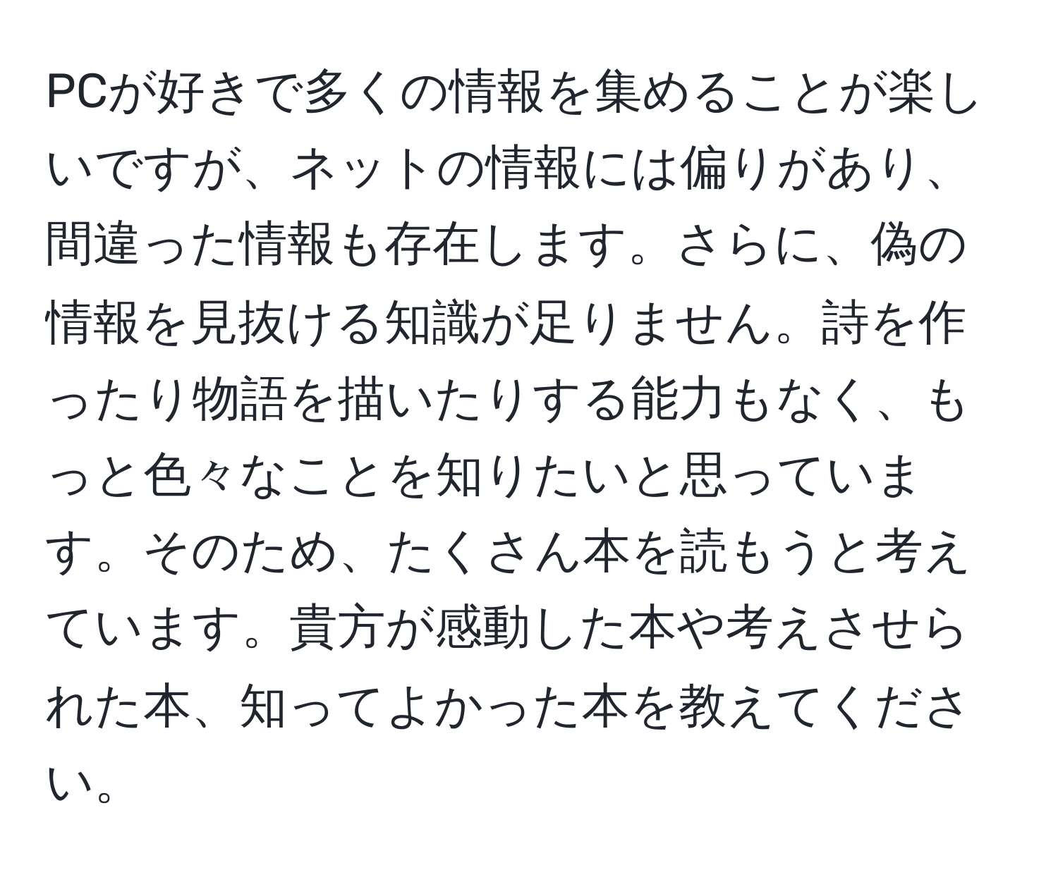 PCが好きで多くの情報を集めることが楽しいですが、ネットの情報には偏りがあり、間違った情報も存在します。さらに、偽の情報を見抜ける知識が足りません。詩を作ったり物語を描いたりする能力もなく、もっと色々なことを知りたいと思っています。そのため、たくさん本を読もうと考えています。貴方が感動した本や考えさせられた本、知ってよかった本を教えてください。