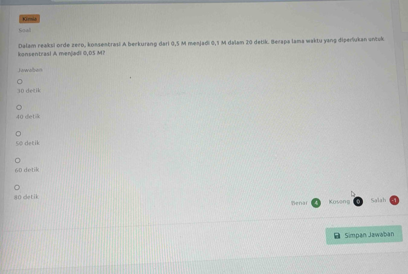 Kimia
Soal
Dalam reaksi orde zero, konsentrasi A berkurang dari 0,5 M menjadi 0,1 M dalam 20 detik. Berapa lama waktu yang diperlukan untuk
konsentrasl A menjadi 0,05 M?
Jawaban
30 detik
40 detik
50 detik
60 detik
80 detik Salah - 1
Benar Kosong 0
Simpan Jawaban