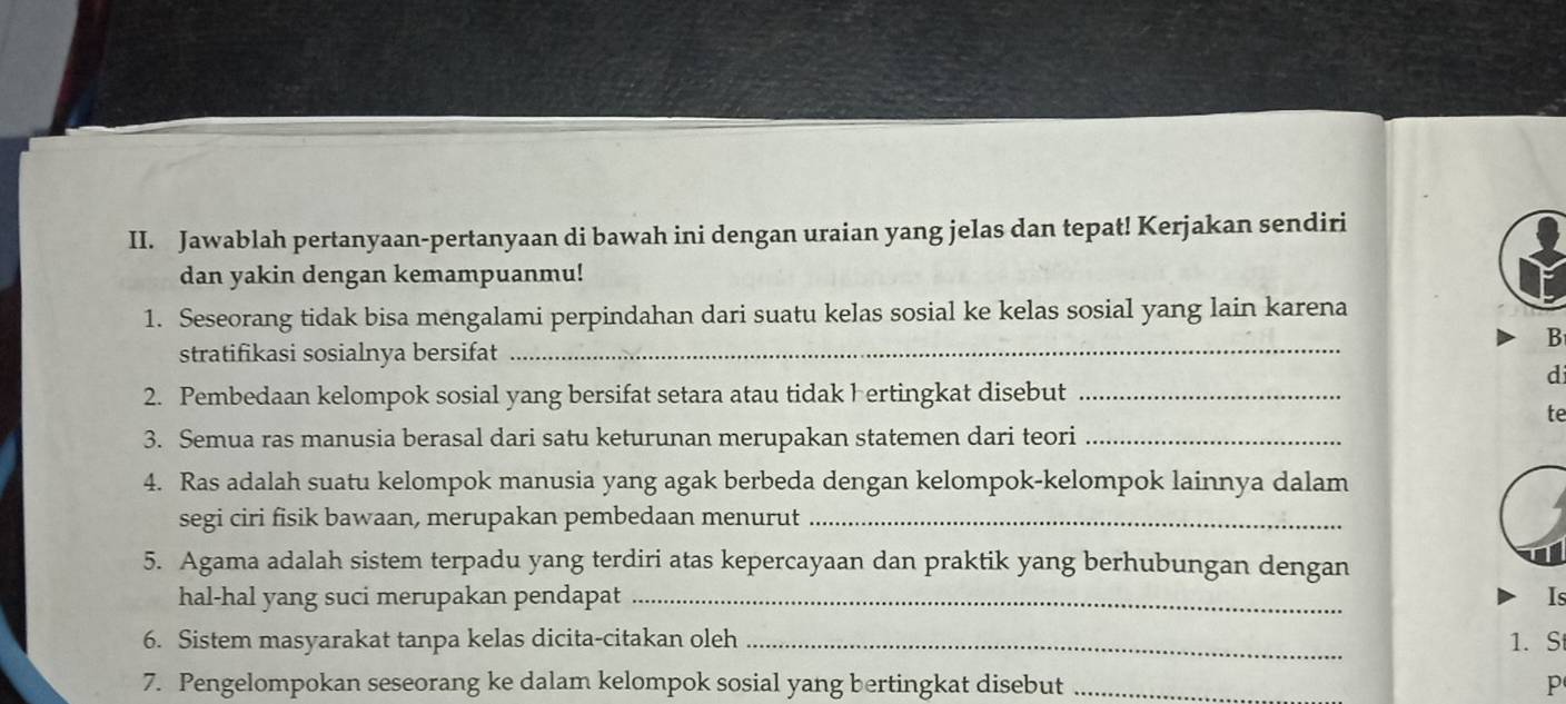 Jawablah pertanyaan-pertanyaan di bawah ini dengan uraian yang jelas dan tepat! Kerjakan sendiri 
dan yakin dengan kemampuanmu! 
_ 
1. Seseorang tidak bisa mengalami perpindahan dari suatu kelas sosial ke kelas sosial yang lain karena 
B 
stratifikasi sosialnya bersifat 
di 
2. Pembedaan kelompok sosial yang bersifat setara atau tidak hertingkat disebut_ 
te 
3. Semua ras manusia berasal dari satu keturunan merupakan statemen dari teori_ 
4. Ras adalah suatu kelompok manusia yang agak berbeda dengan kelompok-kelompok lainnya dalam 
segi ciri fisik bawaan, merupakan pembedaan menurut_ 
5. Agama adalah sistem terpadu yang terdiri atas kepercayaan dan praktik yang berhubungan dengan 
hal-hal yang suci merupakan pendapat _Is 
6. Sistem masyarakat tanpa kelas dicita-citakan oleh _1. S 
7. Pengelompokan seseorang ke dalam kelompok sosial yang bertingkat disebut _p