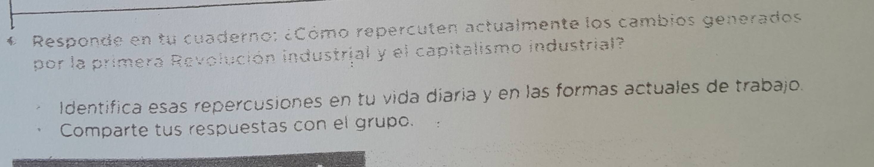 Responde en tu cuaderno: ¿Cómo repercuten actualmente los cambios generados 
por la primera Revolución industrial y el capitalismo industrial? 
Identifica esas repercusiones en tu vida diaria y en las formas actuales de trabajo. 
Comparte tus respuestas con el grupo.