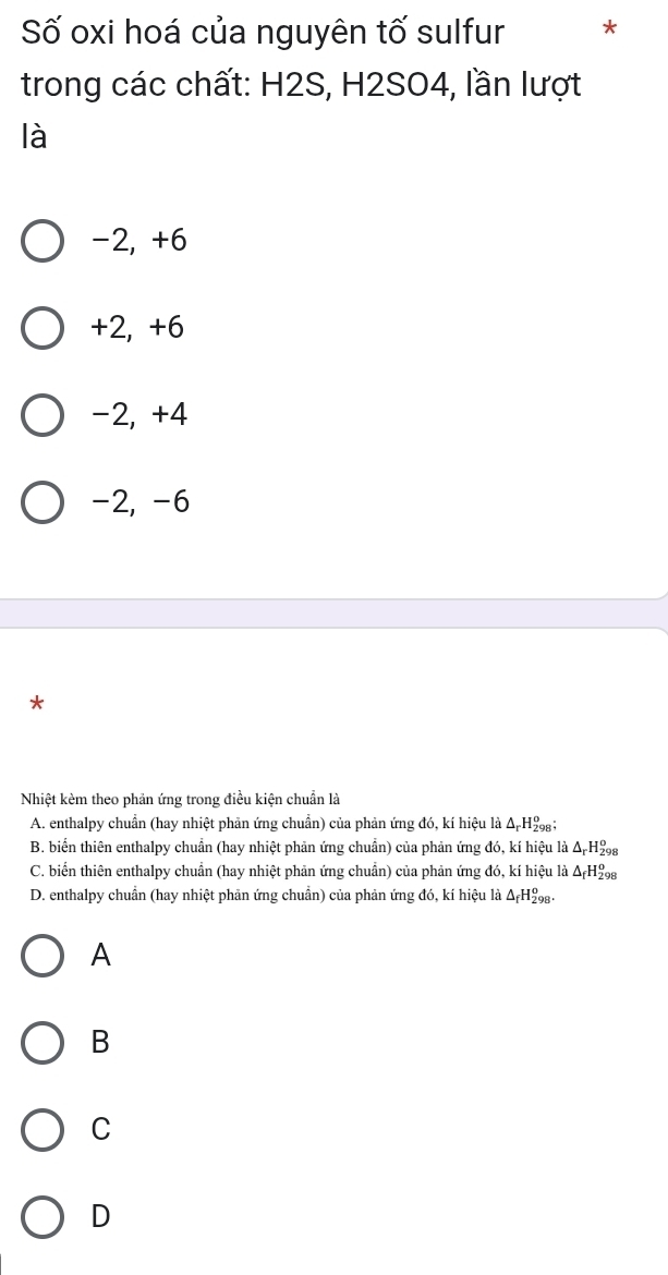 Số oxi hoá của nguyên tố sulfur *
trong các chất: H2S, H2SO4, lần lượt
là
-2, +6
+2, +6
-2, +4
-2, -6
*
Nhiệt kèm theo phản ứng trong điều kiện chuẩn là
A. enthalpy chuẩn (hay nhiệt phản ứng chuẩn) của phản ứng đó, kí hiệu là Δ H₂;
B. biển thiên enthalpy chuẩn (hay nhiệt phản ứng chuẩn) của phản ứng đó, kí hiệu là ΔΗ₂g
C. biển thiên enthalpy chuẩn (hay nhiệt phản ứng chuẩn) của phản ứng đó, kí hiệu là Δ H₂
D. enthalpy chuẩn (hay nhiệt phản ứng chuẩn) của phản ứng đó, kí hiệu là Δ₅H₂.
A
B
C
D