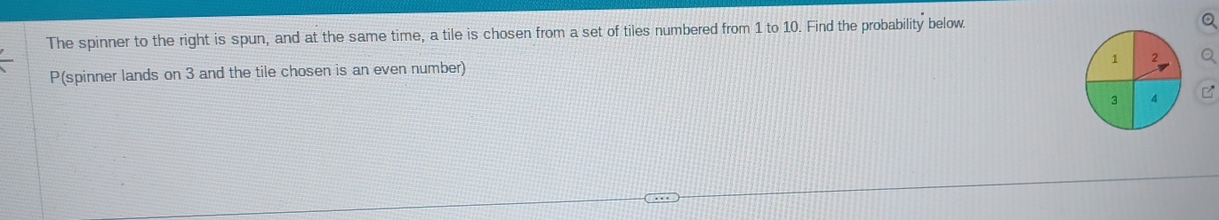 The spinner to the right is spun, and at the same time, a tile is chosen from a set of tiles numbered from 1 to 10. Find the probability below.
Q
1 2 a
P(spinner lands on 3 and the tile chosen is an even number)
3 4