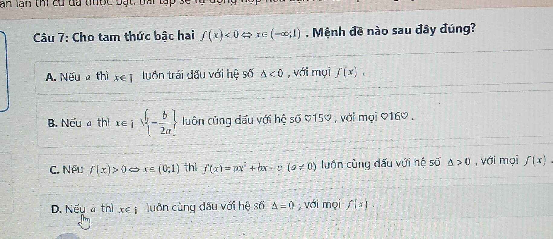 ăn lạn thi cu đã được bạt: Bái tập sẽ
Câu 7: Cho tam thức bậc hai f(x)<0</tex> x∈; (-∈fty ;1). Mệnh đề nào sau đây đúng?
A. Nếu # thì x∈ j luôn trái dấu với hệ số △ <0</tex> , với mọi f(x).
B. Nếu a thì x∈ isqrt( -frac b)2a  luôn cùng dấu với hệ số ♡150 , với mọi ♡160 .
C. Nếu f(x)>0 ⇔x∈ (0;1) thì f(x)=ax^2+bx+c(a!= 0) luôn cùng dấu với hệ số △ >0 , với mọi f(x)
D. Nếu a thì x∈ i luôn cùng dấu với hệ số △ =0 , với mọi f(x).