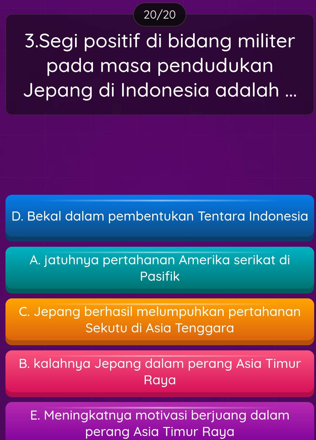 20/20
3.Segi positif di bidang militer
pada masa pendudukan
Jepang di Indonesia adalah ...
D. Bekal dalam pembentukan Tentara Indonesia
A. jatuhnya pertahanan Amerika serikat di
Pasifik
C. Jepang berhasil melumpuhkan pertahanan
Sekutu di Asia Tenggara
B. kalahnya Jepang dalam perang Asia Timur
Raya
E. Meningkatnya motivasi berjuang dalam
perang Asia Timur Raya