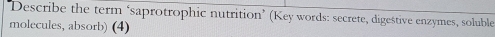 'Describe the term ‘saprotrophic nutrition’ (Key words: secrete, digestive enzymes, soluble 
molecules, absorb) (4)