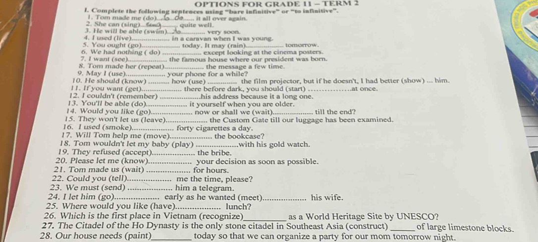 OPTIONS FOR GRADE 11 - TERM 2
l. Complete the following septences using “bare infinitive” or “to infinitive”.
1. Tom made me (do)_ .... it all over again.
2. She can (sing quite well.
3. He will be able (swim).... very soon.
4. I used (live)_ , in a caravan when I was young.
5. You ought (go)._ today. It may (rain)_ tomorrow.
6. We had nothing ( do)_  except looking at the cinema posters.
7. I want (see)...  the famous house where our president was born.
8. Tom made her (repeat)_ ., the message a few time.
9. May I (use)._  your phone for a while?
    
10. He should (know) ...... ... how (use) _ the film projector, but if he doesn't, I had better (show) ... him.
11. If you want (get).... . there before dark, you should (start) _.at once.
12. I couldn't (remember) _his address because it a long one.
13. You'll be able (do)_ it yourself when you are older.
14. Would you like (go)_ .. now or shall we (wait) _till the end?
15. They won't let us (leave) _. the Custom Gate till our luggage has been examined.
16. I used (smoke). .._ . forty cigarettes a day.
17. Will Tom help me (move)_ . the bookcase?
18. Tom wouldn't let my baby (play) _with his gold watch.
19. They refused (accept)_  the bribe.
20. Please let me (know) _your decision as soon as possible.
21. Tom made us (wait) _for hours.
22. Could you (tell)_ . me the time, please?
23. We must (send) _. him a telegram.
24. I let him (go)_ .... early as he wanted (meet) _his wife.
25. Where would you like (have) _lunch?
26. Which is the first place in Vietnam (recognize)_ as a World Heritage Site by UNESCO?
27. The Citadel of the Ho Dynasty is the only stone citadel in Southeast Asia (construct) _of large limestone blocks.
28. Our house needs (paint)_ today so that we can organize a party for our mom tomorrow night.