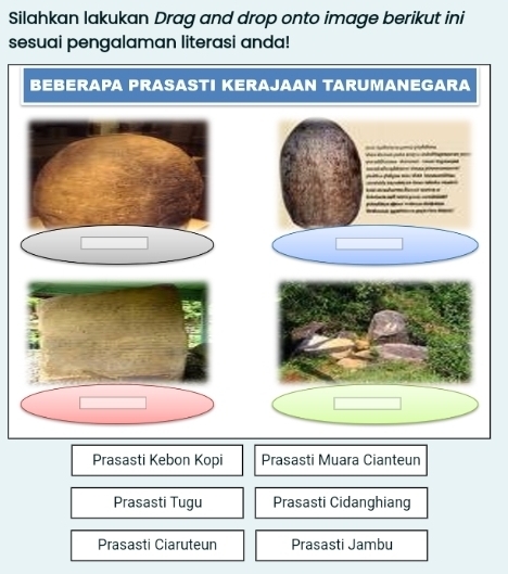 Silahkan lakukan Drag and drop onto image berikut ini
sesuai pengalaman literasi anda!
BEBERAPA PRASASTI KERAJAAN TARUMANEGARA
Prasasti Kebon Kopi Prasasti Muara Cianteun
Prasasti Tugu Prasasti Cidanghiang
Prasasti Ciaruteun Prasasti Jambu