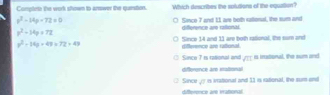 Comptrte the work stown to answer the question. Which describes the splutions of the equation?
x^2-14p-72=0 O Since 7 and 11 are both ratonul, the num and
p^2-14p+72
difference are rallional.
y^2-14y+49=72+43 difference are rational Since 14 and 11 are both rational. the som and
① Since 7 rs rational and sqrt(□ ) is instonal, the sum and
difference are stabonal
① Since gy in iationsl and 11 in rational, the sum and
difterence are irational