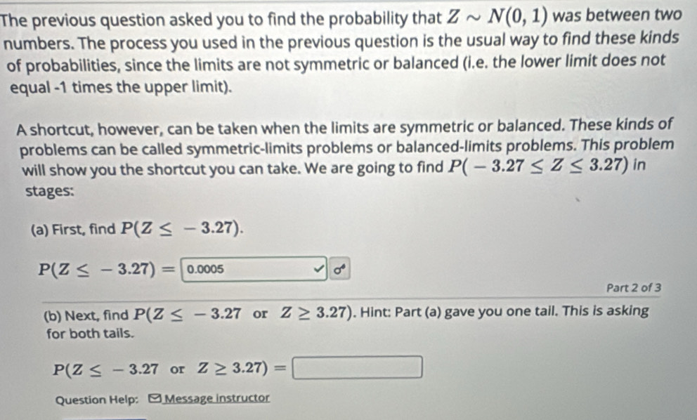 The previous question asked you to find the probability that Zsim N(0,1) was between two 
numbers. The process you used in the previous question is the usual way to find these kinds 
of probabilities, since the limits are not symmetric or balanced (i.e. the lower limit does not 
equal -1 times the upper limit). 
A shortcut, however, can be taken when the limits are symmetric or balanced. These kinds of 
problems can be called symmetric-limits problems or balanced-limits problems. This problem 
will show you the shortcut you can take. We are going to find P(-3.27≤ Z≤ 3.27)in
stages: 
(a) First, find P(Z≤ -3.27).
P(Z≤ -3.27)= 1 0.0005 sigma°
Part 2 of 3 
(b) Next, find P(Z≤ -3.27 or Z≥ 3.27). Hint: Part (a) gave you one tail. This is asking 
for both tails.
P(Z≤ -3.27 or Z≥ 3.27)=□
Question Help: - Message instructor