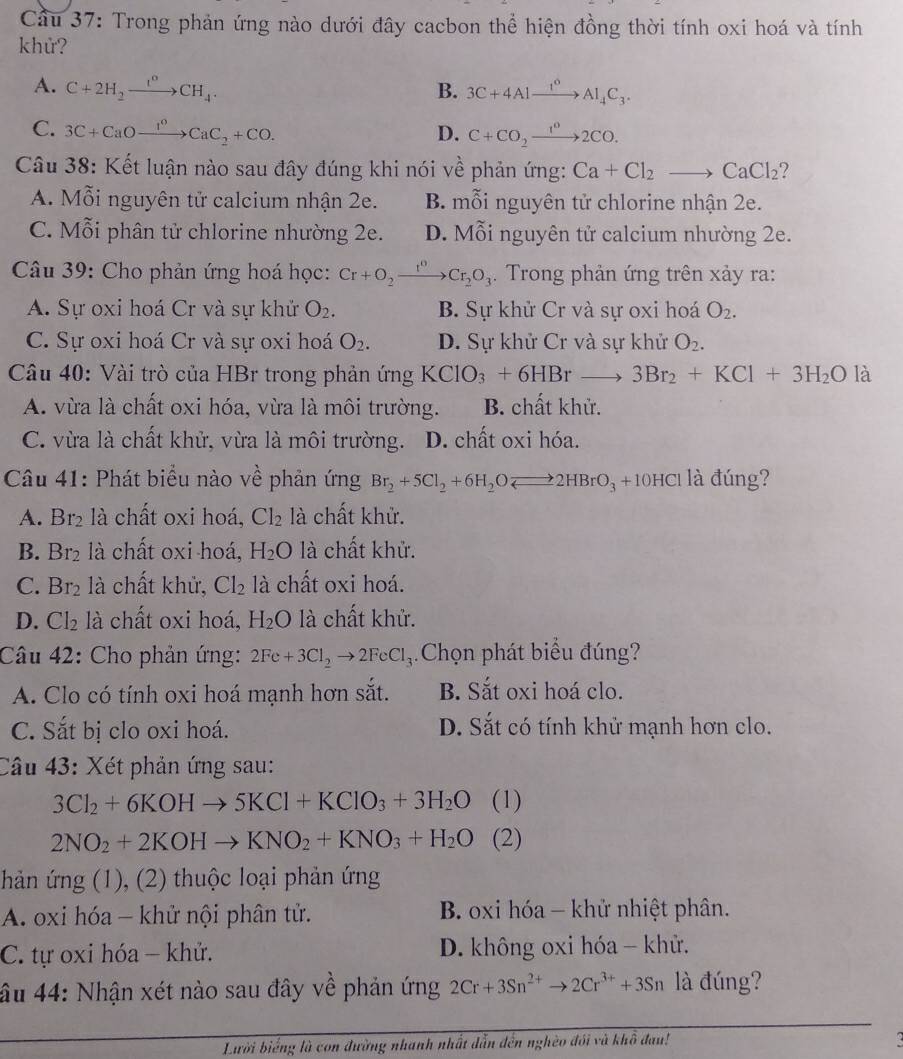 Cầu 37: Trong phản ứng nào dưới đây cacbon thể hiện đồng thời tính oxi hoá và tính
khử?
A. C+2H_2xrightarrow I°CH_4. B. 3C+4Alxrightarrow I°Al_4C_3.
C. 3C+CaOxrightarrow I^0CaC_2+CO. D. C+CO_2xrightarrow 1^02CO.
Câu 38: Kết luận nào sau đây đúng khi nói về phản ứng: Ca+Cl_2to CaCl_2 ?
A. Mỗi nguyên tử calcium nhận 2e. B. mỗi nguyên tử chlorine nhận 2e.
C. Mỗi phân tử chlorine nhường 2e. D. Mỗi nguyên tử calcium nhường 2e.
Câu 39: Cho phản ứng hoá học: Cr+O_2xrightarrow r^0Cr_2O_3.  Trong phản ứng trên xảy ra:
A. Sự oxi hoá Cr và sự khử O_2. B. Sự khử Cr và sự oxi hoá O_2.
C. Sự oxi hoá Cr và sự oxi hoá O_2. D. Sự khử Cr và sự khử O_2.
Câu 40: Vài trò của HBr trong phản ứng KClO_3+6HBrto 3Br_2+KCl+3H_2O là
A. vừa là chất oxi hóa, vừa là môi trường. B. chất khử.
C. vừa là chất khử, vừa là môi trường. D. chất oxi hóa.
Câầu 41: Phát biểu nào về phản ứng Br_2+5Cl_2+6H_2OLongleftrightarrow 2HBrO_3+10HC l là đúng?
A. Br_2 là chất oxi hoá, Cl_2 là chất khử.
B. Br_2 là chất oxi hoá, H_2O là chất khử.
C. Br_2 là chất khử, Cl_2 là chất oxi hoá.
D. Cl_2 là chất oxi hoá, H_2O là chất khử.
Câu 42: Cho phản ứng: 2Fe+3Cl_2to 2FeCl_3. Chọn phát biểu đúng?
A. Clo có tính oxi hoá mạnh hơn sắt. B. Sắt oxi hoá clo.
C. Sắt bị clo oxi hoá. D. Sắt có tính khử mạnh hơn clo.
Câu 43: Xét phản ứng sau:
3Cl_2+6KOHto 5KCl+KClO_3+3H_2O (1)
2NO_2+2KOHto KNO_2+KNO_3+H_2O (2)
hản ứng (1), (2) thuộc loại phản ứng
A. oxi hóa - khử nội phân tử. B. oxi hóa - khử nhiệt phân.
C. tự oxi hóa - khử. D. không oxi hóa - khử.
âu 44: Nhận xét nào sau đây về phản ứng 2Cr+3Sn^(2+)to 2Cr^(3+)+3Sn là đúng?
Lười biểng là con đường nhanh nhất dẫn đến nghèo đói và khô đau!