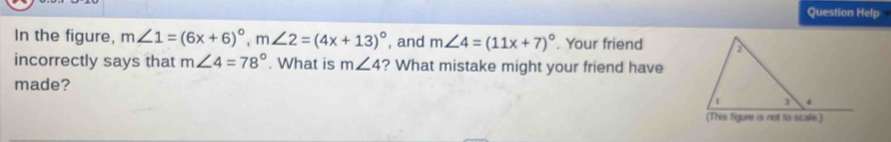 Question Help 
In the figure, m∠ 1=(6x+6)^circ , m∠ 2=(4x+13)^circ  , and m∠ 4=(11x+7)^circ . Your friend 
incorrectly says that m∠ 4=78°. What is m∠ 4 ? What mistake might your friend have 
made?