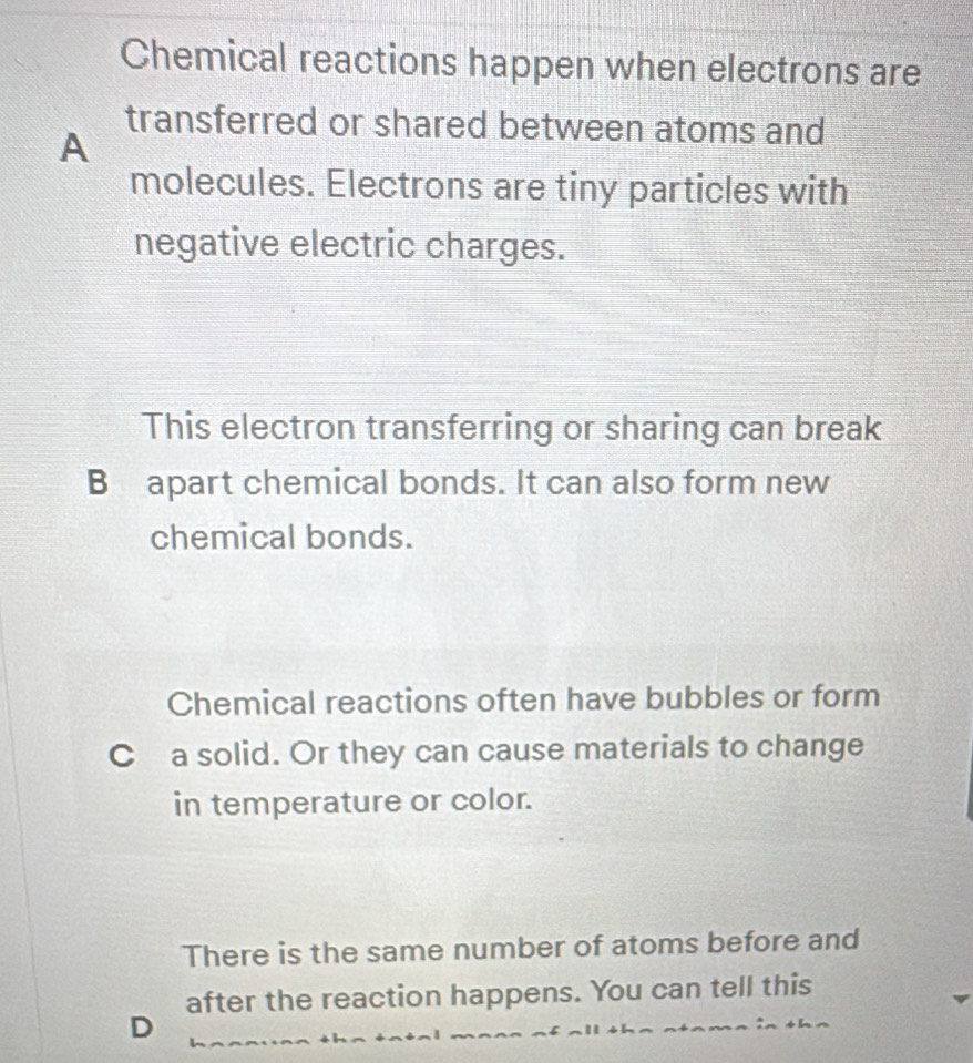 Chemical reactions happen when electrons are 
transferred or shared between atoms and 
A 
molecules. Electrons are tiny particles with 
negative electric charges. 
This electron transferring or sharing can break 
B apart chemical bonds. It can also form new 
chemical bonds. 
Chemical reactions often have bubbles or form 
C a solid. Or they can cause materials to change 
in temperature or color. 
There is the same number of atoms before and 
after the reaction happens. You can tell this 
D