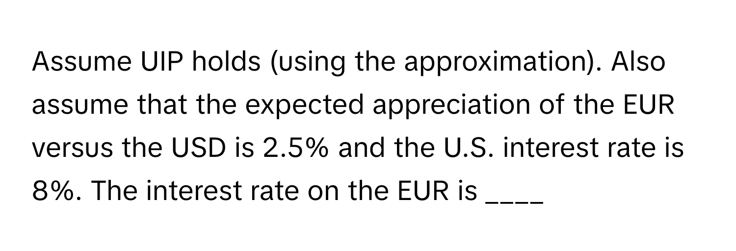 Assume UIP holds (using the approximation). Also assume that the expected appreciation of the EUR versus the USD is 2.5% and the U.S. interest rate is 8%. The interest rate on the EUR is ____