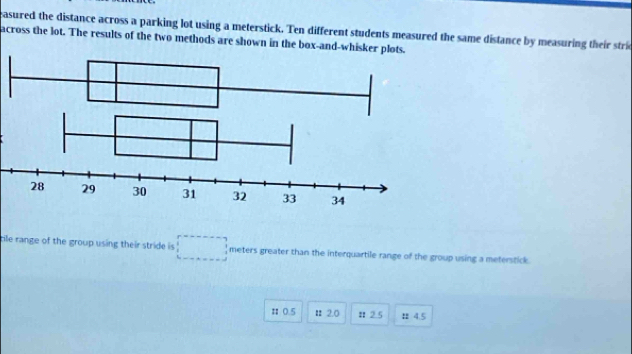 asured the distance across a parking lot using a meterstick. Ten different students measured the same distance by measuring their stri 
across the lot. The results of the two methods are shown in the box-and-whisker plots. 
cile range of the group using their stride is meters greater than the interquartile range of the group using a meterstick. 
π0.5 # 2.0 Ⅱ 2.5 4.5