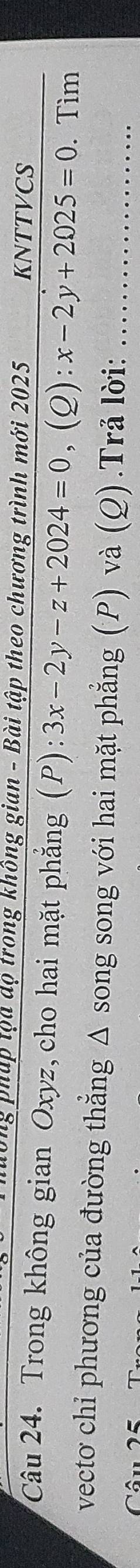 tập tọa dộ trong không gian - Bài tập theo chương trình mới 2025 KNTTVCS 
Câu 24. Trong không gian Oxyz, cho hai mặt phẳng (P):3x-2y-z+2024=0, (Q):x-2y+2025=0. Tìm 
vecto chỉ phương của đường thẳng Δ song song với hai mặt phẳng (P) và (Q).Trả lời:_ 
Câu 25
